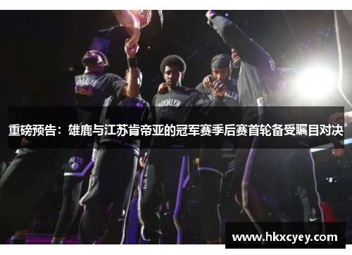 重磅预告：雄鹿与江苏肯帝亚的冠军赛季后赛首轮备受瞩目对决